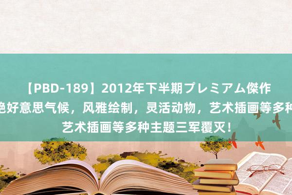 【PBD-189】2012年下半期プレミアム傑作選 细密套图：绝好意思气候，风雅绘制，灵活动物，艺术插画等多种主题三军覆灭！