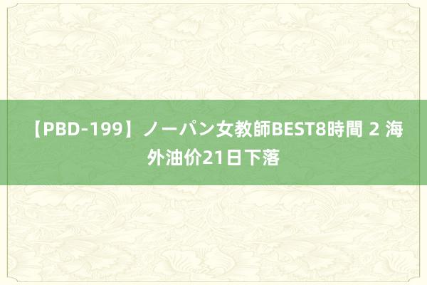 【PBD-199】ノーパン女教師BEST8時間 2 海外油价21日下落