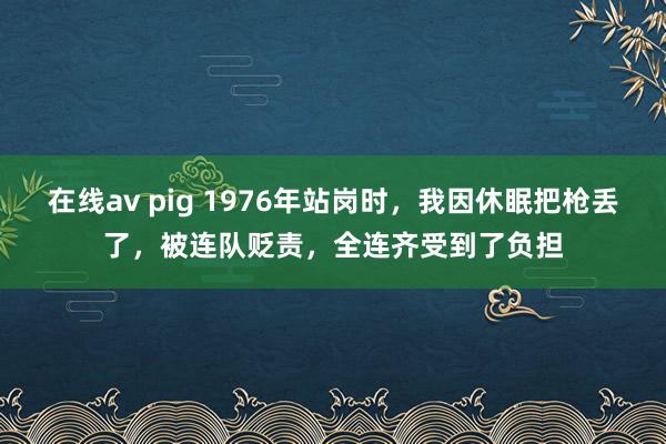 在线av pig 1976年站岗时，我因休眠把枪丢了，被连队贬责，全连齐受到了负担