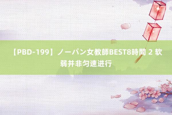 【PBD-199】ノーパン女教師BEST8時間 2 软弱并非匀速进行