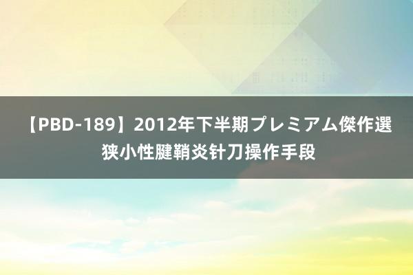 【PBD-189】2012年下半期プレミアム傑作選 狭小性腱鞘炎针刀操作手段