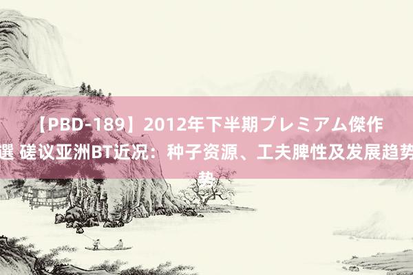 【PBD-189】2012年下半期プレミアム傑作選 磋议亚洲BT近况：种子资源、工夫脾性及发展趋势