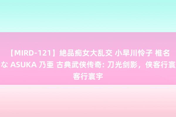 【MIRD-121】絶品痴女大乱交 小早川怜子 椎名ゆな ASUKA 乃亜 古典武侠传奇: 刀光剑影，侠客行寰宇