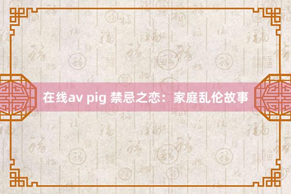 在线av pig 禁忌之恋：家庭乱伦故事