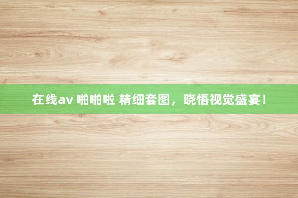 在线av 啪啪啦 精细套图，晓悟视觉盛宴！