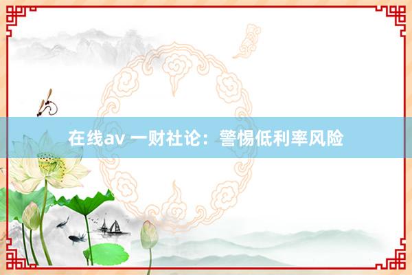 在线av 一财社论：警惕低利率风险