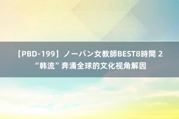 【PBD-199】ノーパン女教師BEST8時間 2 “韩流”奔涌全球的文化视角解因