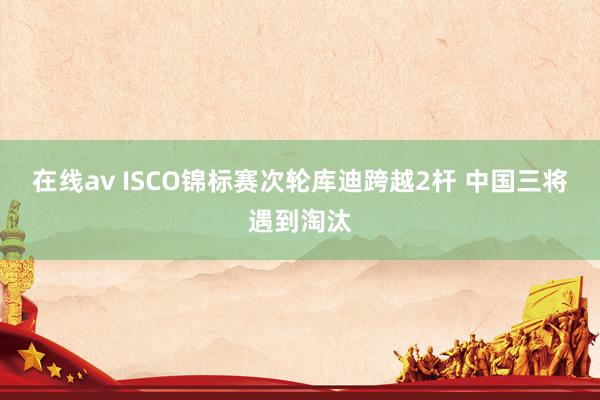 在线av ISCO锦标赛次轮库迪跨越2杆 中国三将遇到淘汰