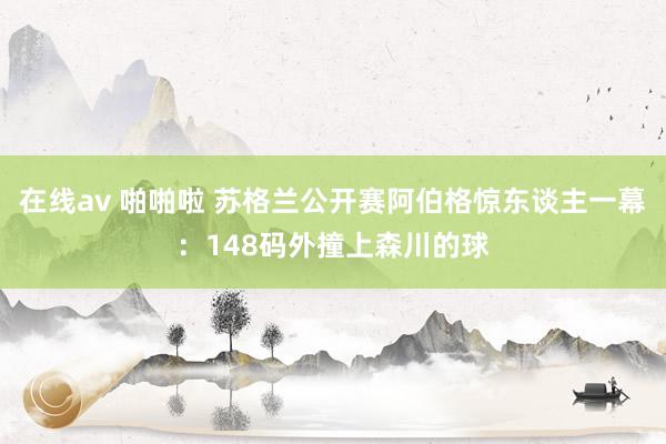 在线av 啪啪啦 苏格兰公开赛阿伯格惊东谈主一幕：148码外撞上森川的球