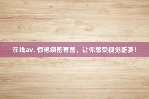 在线av. 惊艳缜密套图，让你感受视觉盛宴！