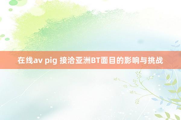 在线av pig 接洽亚洲BT面目的影响与挑战