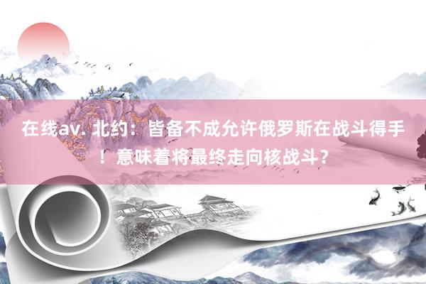 在线av. 北约：皆备不成允许俄罗斯在战斗得手！意味着将最终走向核战斗？