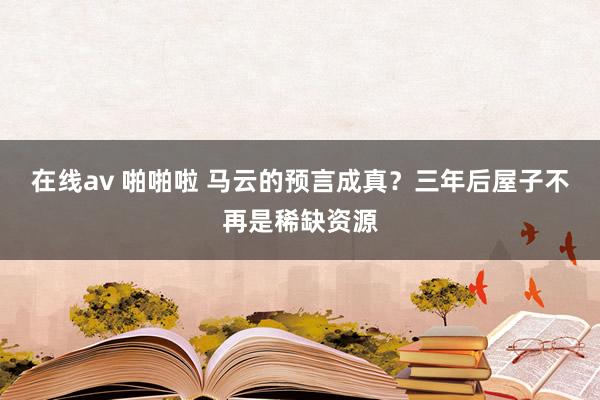 在线av 啪啪啦 马云的预言成真？三年后屋子不再是稀缺资源