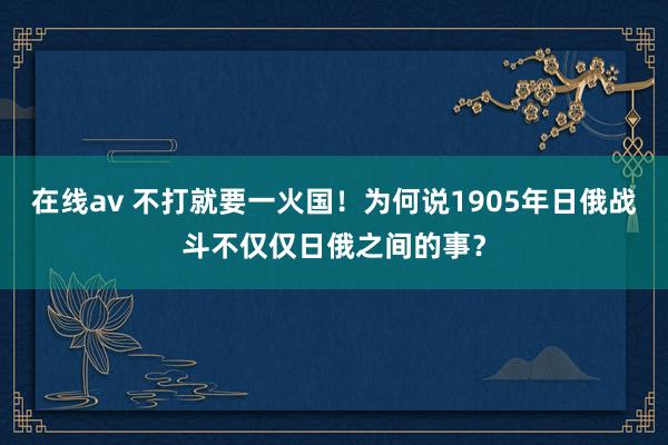 在线av 不打就要一火国！为何说1905年日俄战斗不仅仅日俄之间的事？