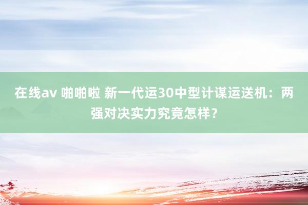 在线av 啪啪啦 新一代运30中型计谋运送机：两强对决实力究竟怎样？