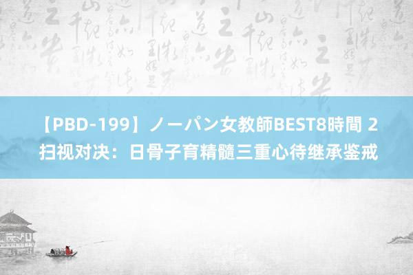 【PBD-199】ノーパン女教師BEST8時間 2 扫视对决：日骨子育精髓三重心待继承鉴戒