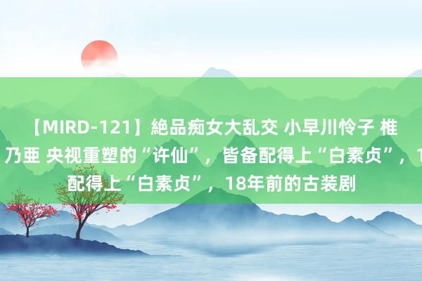 【MIRD-121】絶品痴女大乱交 小早川怜子 椎名ゆな ASUKA 乃亜 央视重塑的“许仙”，皆备配得上“白素贞”，18年前的古装剧