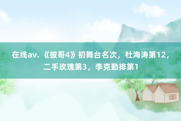 在线av. 《披哥4》初舞台名次，杜海涛第12，二手玫瑰第3，李克勤排第1