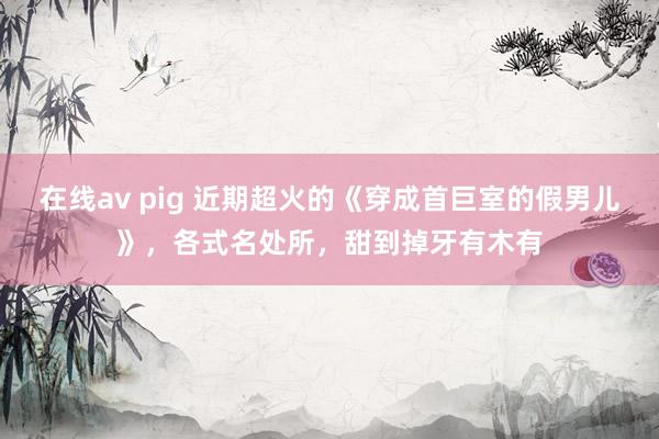 在线av pig 近期超火的《穿成首巨室的假男儿》，各式名处所，甜到掉牙有木有