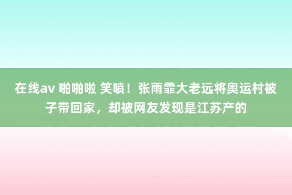 在线av 啪啪啦 笑喷！张雨霏大老远将奥运村被子带回家，却被网友发现是江苏产的