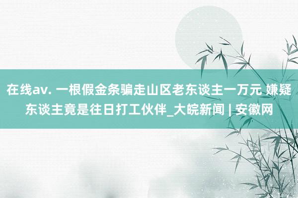 在线av. 一根假金条骗走山区老东谈主一万元 嫌疑东谈主竟是往日打工伙伴_大皖新闻 | 安徽网