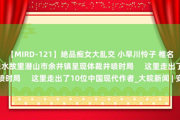 【MIRD-121】絶品痴女大乱交 小早川怜子 椎名ゆな ASUKA 乃亜 张恨水故里潜山市余井镇呈现体裁井喷时局     这里走出了10位中国现代作者_大皖新闻 | 安徽网