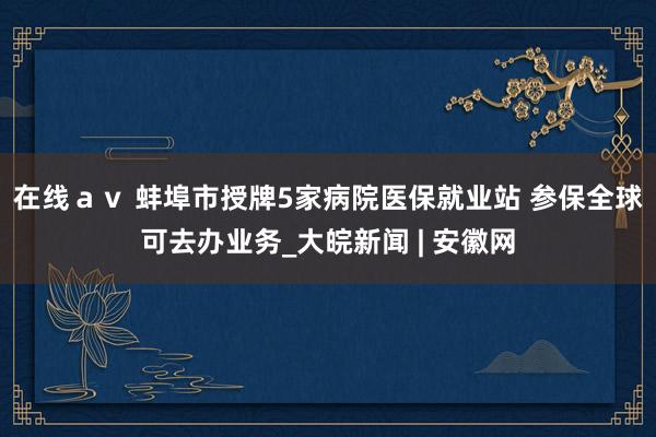 在线ａｖ 蚌埠市授牌5家病院医保就业站 参保全球可去办业务_大皖新闻 | 安徽网