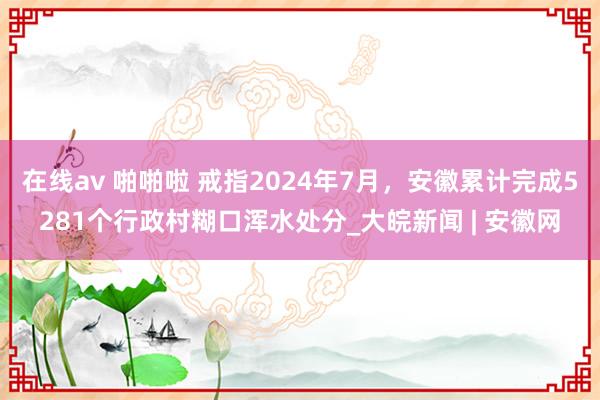 在线av 啪啪啦 戒指2024年7月，安徽累计完成5281个行政村糊口浑水处分_大皖新闻 | 安徽网