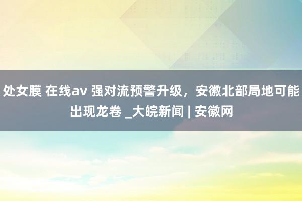 处女膜 在线av ﻿强对流预警升级，安徽北部局地可能出现龙卷 _大皖新闻 | 安徽网