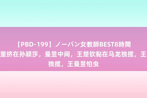 【PBD-199】ノーパン女教師BEST8時間 2 陈梦暗里挤在孙颖莎，曼昱中间，王楚钦黏在马龙独揽，王曼昱怕虫