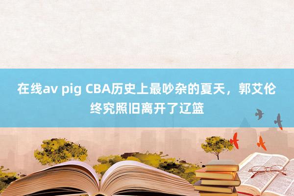 在线av pig CBA历史上最吵杂的夏天，郭艾伦终究照旧离开了辽篮