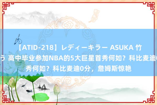 【ATID-218】レディーキラー ASUKA 竹内紗里奈 麻生ゆう 高中毕业参加NBA的5大巨星首秀何如？科比麦迪0分，詹姆斯惊艳