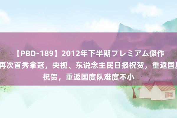 【PBD-189】2012年下半期プレミアム傑作選 32岁孙杨再次首秀拿冠，央视、东说念主民日报祝贺，重返国度队难度不小