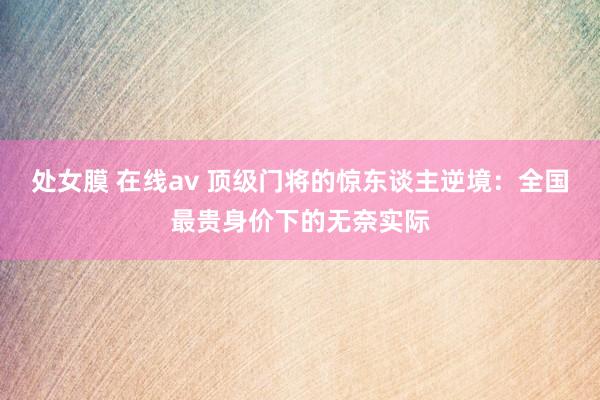 处女膜 在线av 顶级门将的惊东谈主逆境：全国最贵身价下的无奈实际