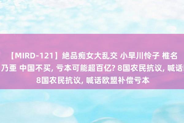 【MIRD-121】絶品痴女大乱交 小早川怜子 椎名ゆな ASUKA 乃亜 中国不买, 亏本可能超百亿? 8国农民抗议, 喊话欧盟补偿亏本