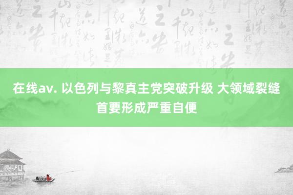 在线av. 以色列与黎真主党突破升级 大领域裂缝首要形成严重自便