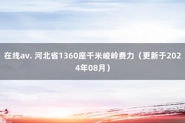 在线av. 河北省1360座千米峻岭费力（更新于2024年08月）