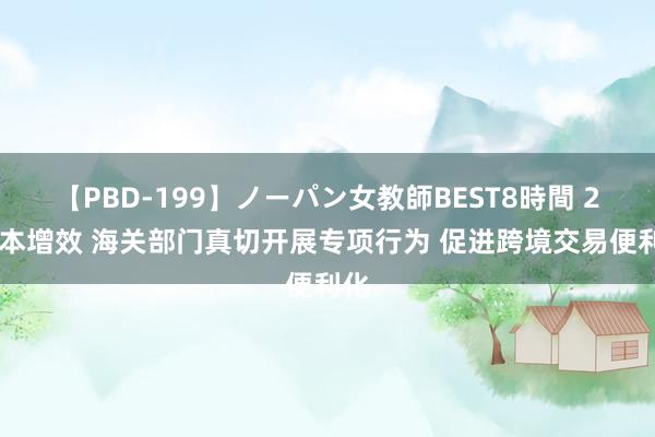 【PBD-199】ノーパン女教師BEST8時間 2 降本增效 海关部门真切开展专项行为 促进跨境交易便利化