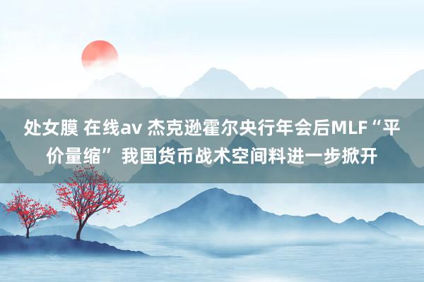 处女膜 在线av 杰克逊霍尔央行年会后MLF“平价量缩” 我国货币战术空间料进一步掀开