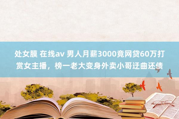 处女膜 在线av 男人月薪3000竟网贷60万打赏女主播，榜一老大变身外卖小哥迂曲还债