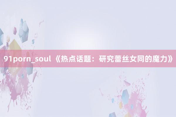 91porn_soul 《热点话题：研究蕾丝女同的魔力》